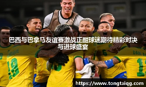 巴西与巴拿马友谊赛激战正酣球迷期待精彩对决与进球盛宴